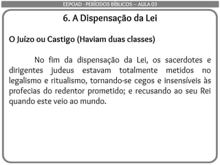 6. A Dispensação da Lei
O Juízo ou Castigo (Haviam duas classes)
No fim da dispensação da Lei, os sacerdotes e
dirigentes judeus estavam totalmente metidos no
legalismo e ritualismo, tornando-se cegos e insensíveis às
profecias do redentor prometido; e recusando ao seu Rei
quando este veio ao mundo.
EEPOAD - PERÍODOS BÍBLICOS – AULA 03
 
