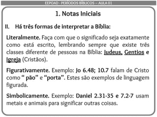 1. Notas Iniciais
II. Há três formas de interpretar a Bíblia:
Literalmente. Faça com que o significado seja exatamente
como está escrito, lembrando sempre que existe três
classes diferente de pessoas na Bíblia: Judeus, Gentios e
Igreja (Cristãos).
Figurativamente. Exemplo: Jo 6.48; 10.7 falam de Cristo
como “ pão” e “porta”. Estes são exemplos de linguagem
figurada.
Simbolicamente. Exemplo: Daniel 2.31-35 e 7.2-7 usam
metais e animais para significar outras coisas.
EEPOAD - PERÍODOS BÍBLICOS – AULA 01
 