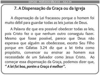 7. A Dispensação da Graça ou da Igreja
A dispensação da Lei fracassou porque o homem foi
muito débil para guardar todas as leis justas de Deus.
A Palavra diz que era possível obedecer todas as leis,
pois Cristo fez o que nenhum outro conseguiu fazer.
Mesmo que fosse possível, parece que Deus não
esperava que alguém as obedecesse, exceto Seu Filho
porque em Gálatas 3.24 diz que a lei tinha como
propósito, convencer ou ensinar ao homem sua
necessidade de um Salvador como Jesus Cristo. Ao
começar essa dispensação da Graça, podemos dizer que,
“ A lei foi boa, porém a Graça é melhor”.
EEPOAD - PERÍODOS BÍBLICOS – AULA 04
 