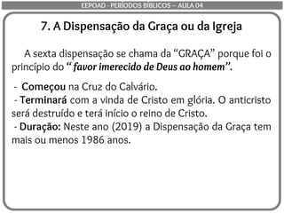 7. A Dispensação da Graça ou da Igreja
A sexta dispensação se chama da “GRAÇA” porque foi o
princípio do “ favor imerecido de Deus ao homem”.
- Começou na Cruz do Calvário.
- Terminará com a vinda de Cristo em glória. O anticristo
será destruído e terá início o reino de Cristo.
- Duração: Neste ano (2019) a Dispensação da Graça tem
mais ou menos 1986 anos.
EEPOAD - PERÍODOS BÍBLICOS – AULA 04
 