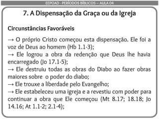 7. A Dispensação da Graça ou da Igreja
Circunstâncias Favoráveis
→ O próprio Cristo começou esta dispensação. Ele foi a
voz de Deus ao homem (Hb 1.1-3);
→ Ele logrou a obra da redenção que Deus lhe havia
encarregado (Jo 17.1-5);
→ Ele destruiu todas as obras do Diabo ao fazer obras
maiores sobre o poder do diabo;
→ Ele trouxe a liberdade pelo Evangelho;
→ Ele estabeleceu uma igreja e a revestiu com poder para
continuar a obra que Ele começou (Mt 8.17; 18.18; Jo
14.16; At 1.1-2; 2.1-4);
EEPOAD - PERÍODOS BÍBLICOS – AULA 04
 