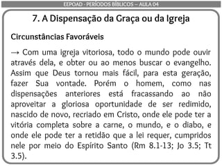 7. A Dispensação da Graça ou da Igreja
Circunstâncias Favoráveis
→ Com uma igreja vitoriosa, todo o mundo pode ouvir
através dela, e obter ou ao menos buscar o evangelho.
Assim que Deus tornou mais fácil, para esta geração,
fazer Sua vontade. Porém o homem, como nas
dispensações anteriores está fracassando ao não
aproveitar a gloriosa oportunidade de ser redimido,
nascido de novo, recriado em Cristo, onde ele pode ter a
vitória completa sobre a carne, o mundo, e o diabo, e
onde ele pode ter a retidão que a lei requer, cumpridos
nele por meio do Espírito Santo (Rm 8.1-13; Jo 3.5; Tt
3.5).
EEPOAD - PERÍODOS BÍBLICOS – AULA 04
 