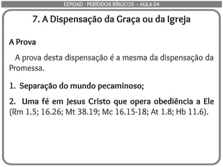 7. A Dispensação da Graça ou da Igreja
A Prova
A prova desta dispensação é a mesma da dispensação da
Promessa.
1. Separação do mundo pecaminoso;
2. Uma fé em Jesus Cristo que opera obediência a Ele
(Rm 1.5; 16.26; Mt 38.19; Mc 16.15-18; At 1.8; Hb 11.6).
EEPOAD - PERÍODOS BÍBLICOS – AULA 04
 