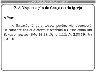 7. A Dispensação da Graça ou da Igreja
A Prova
A Salvação é para todos, porém, ele abençoará
unicamente aos que crêem e recebam a Cristo como um
Salvador pessoal (Mc 16.15-17; Jo 1.12; At 2.38-39; Rm
10.10).
EEPOAD - PERÍODOS BÍBLICOS – AULA 04
 