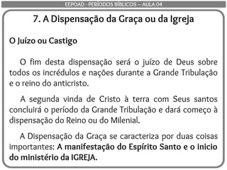 7. A Dispensação da Graça ou da Igreja
O Juízo ou Castigo
O fim desta dispensação será o juízo de Deus sobre
todos os incrédulos e nações durante a Grande Tribulação
e o reino do anticristo.
A segunda vinda de Cristo à terra com Seus santos
concluirá o período da Grande Tribulação e dará começo à
dispensação do Reino ou do Milenial.
A Dispensação da Graça se caracteriza por duas coisas
importantes: A manifestação do Espírito Santo e o inicio
do ministério da IGREJA.
EEPOAD - PERÍODOS BÍBLICOS – AULA 04
 