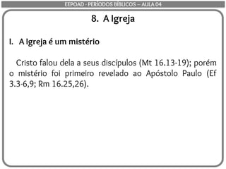 8. A Igreja
I. A Igreja é um mistério
Cristo falou dela a seus discípulos (Mt 16.13-19); porém
o mistério foi primeiro revelado ao Apóstolo Paulo (Ef
3.3-6,9; Rm 16.25,26).
EEPOAD - PERÍODOS BÍBLICOS – AULA 04
 