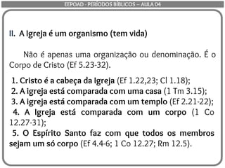 II. A Igreja é um organismo (tem vida)
Não é apenas uma organização ou denominação. É o
Corpo de Cristo (Ef 5.23-32).
1. Cristo é a cabeça da Igreja (Ef 1.22,23; Cl 1.18);
2. A igreja está comparada com uma casa (1 Tm 3.15);
3. A igreja está comparada com um templo (Ef 2.21-22);
4. A Igreja está comparada com um corpo (1 Co
12.27-31);
5. O Espírito Santo faz com que todos os membros
sejam um só corpo (Ef 4.4-6; 1 Co 12.27; Rm 12.5).
EEPOAD - PERÍODOS BÍBLICOS – AULA 04
 