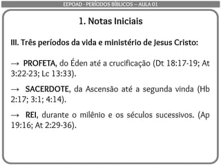 1. Notas Iniciais
III. Três períodos da vida e ministério de Jesus Cristo:
→ PROFETA, do Éden até a crucificação (Dt 18:17-19; At
3:22-23; Lc 13:33).
→ SACERDOTE, da Ascensão até a segunda vinda (Hb
2:17; 3:1; 4:14).
→ REI, durante o milênio e os séculos sucessivos. (Ap
19:16; At 2:29-36).
EEPOAD - PERÍODOS BÍBLICOS – AULA 01
 