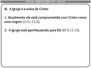 III. A Igreja é a noiva de Cristo
1. Atualmente ela está comprometida com Cristo como
uma virgem (2 Co 11.2);
2. A igreja está aperfeiçoando para Ele (Ef 4.11-13).
EEPOAD - PERÍODOS BÍBLICOS – AULA 04
 