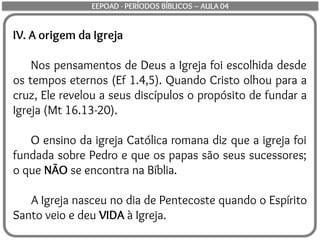 IV. A origem da Igreja
Nos pensamentos de Deus a Igreja foi escolhida desde
os tempos eternos (Ef 1.4,5). Quando Cristo olhou para a
cruz, Ele revelou a seus discípulos o propósito de fundar a
Igreja (Mt 16.13-20).
O ensino da igreja Católica romana diz que a igreja foi
fundada sobre Pedro e que os papas são seus sucessores;
o que NÃO se encontra na Bíblia.
A Igreja nasceu no dia de Pentecoste quando o Espírito
Santo veio e deu VIDA à Igreja.
EEPOAD - PERÍODOS BÍBLICOS – AULA 04
 