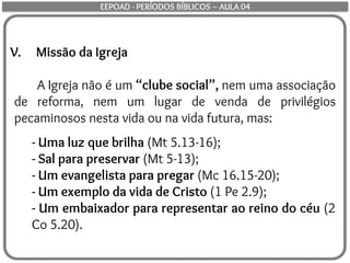 V. Missão da Igreja
A Igreja não é um “clube social”, nem uma associação
de reforma, nem um lugar de venda de privilégios
pecaminosos nesta vida ou na vida futura, mas:
- Uma luz que brilha (Mt 5.13-16);
- Sal para preservar (Mt 5-13);
- Um evangelista para pregar (Mc 16.15-20);
- Um exemplo da vida de Cristo (1 Pe 2.9);
- Um embaixador para representar ao reino do céu (2
Co 5.20).
EEPOAD - PERÍODOS BÍBLICOS – AULA 04
 