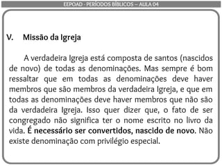 V. Missão da Igreja
A verdadeira Igreja está composta de santos (nascidos
de novo) de todas as denominações. Mas sempre é bom
ressaltar que em todas as denominações deve haver
membros que são membros da verdadeira Igreja, e que em
todas as denominações deve haver membros que não são
da verdadeira Igreja. Isso quer dizer que, o fato de ser
congregado não significa ter o nome escrito no livro da
vida. É necessário ser convertidos, nascido de novo. Não
existe denominação com privilégio especial.
EEPOAD - PERÍODOS BÍBLICOS – AULA 04
 