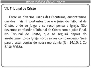 VII. Tribunal de Cristo
Entre os diversos juízos das Escrituras, encontramos
um dos mais importantes que é o juízo do Tribunal de
Cristo, onde se julga e se recompensa a Igreja. Não
devemos confundir o Tribunal de Cristo com o Juízo Final.
No Tribunal de Cristo, que se seguirá depois do
arrebatamento da Igreja, só os salvos comparecerão. Será
para prestar contas de nossa mordomia (Rm 14.10; 2 Co
5.10; Ef 6.8).
EEPOAD - PERÍODOS BÍBLICOS – AULA 04
 