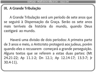IX. A Grande Tribulação
A Grande Tribulação será um período de sete anos que
se seguirá à Dispensação da Graça. Serão os sete anos
mais terríveis da história do mundo, quando Deus
castigará ao mundo.
Haverá uma divisão de dois períodos: A primeira parte
de 3 anos e meio, o Anticristo protegerá aos judeus, porém
quando eles o recusarem começará a grande perseguição.
Alguns textos que se referem a estas duas partes: (Mt
24.21-22; Ap 11.1-2; Dn 12.1; Ap 12.14-17; 13.5-7; Jr
30.4-11).
EEPOAD - PERÍODOS BÍBLICOS – AULA 04
 