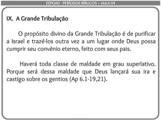 IX. A Grande Tribulação
O propósito divino da Grande Tribulação é de purificar
a Israel e trazê-los outra vez a um lugar onde Deus possa
cumprir seu convênio eterno, feito com seus pais.
Haverá toda classe de maldade em grau superlativo.
Porque será dessa maldade que Deus lançará sua ira e
castigo sobre os gentios (Ap 6.1-19,21).
EEPOAD - PERÍODOS BÍBLICOS – AULA 04
 