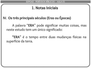 1. Notas Iniciais
IV. Os três principais séculos (Eras ou Épocas)
A palavra “ERA” pode significar muitas coisas, mas
neste estudo tem um único significado:
“ERA” é o tempo entre duas mudanças físicas na
superfície da terra.
EEPOAD - PERÍODOS BÍBLICOS – AULA 01
 