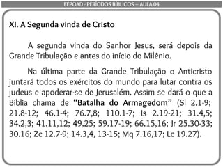 XI. A Segunda vinda de Cristo
A segunda vinda do Senhor Jesus, será depois da
Grande Tribulação e antes do início do Milênio.
Na última parte da Grande Tribulação o Anticristo
juntará todos os exércitos do mundo para lutar contra os
judeus e apoderar-se de Jerusalém. Assim se dará o que a
Bíblia chama de “Batalha do Armagedom” (Sl 2.1-9;
21.8-12; 46.1-4; 76.7,8; 110.1-7; Is 2.19-21; 31.4,5;
34.2,3; 41.11,12; 49.25; 59.17-19; 66.15,16; Jr 25.30-33;
30.16; Zc 12.7-9; 14.3,4, 13-15; Mq 7.16,17; Lc 19.27).
EEPOAD - PERÍODOS BÍBLICOS – AULA 04
 