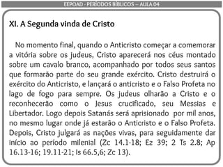 XI. A Segunda vinda de Cristo
No momento final, quando o Anticristo começar a comemorar
a vitória sobre os judeus, Cristo aparecerá nos céus montado
sobre um cavalo branco, acompanhado por todos seus santos
que formarão parte do seu grande exército. Cristo destruirá o
exército do Anticristo, e lançará o anticristo e o Falso Profeta no
lago de fogo para sempre. Os judeus olharão a Cristo e o
reconhecerão como o Jesus crucificado, seu Messias e
Libertador. Logo depois Satanás será aprisionado por mil anos,
no mesmo lugar onde já estarão o Anticristo e o Falso Profeta.
Depois, Cristo julgará as nações vivas, para seguidamente dar
início ao período milenial (Zc 14.1-18; Ez 39; 2 Ts 2.8; Ap
16.13-16; 19.11-21; Is 66.5,6; Zc 13).
EEPOAD - PERÍODOS BÍBLICOS – AULA 04
 