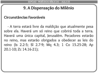9. A Dispensação do Milênio
Circunstâncias Favoráveis
- A terra estará livre da maldição que atualmente pesa
sobre ela. Haverá um só reino que cobrirá toda a terra.
Haverá uma única capital, Jerusalém. Pecadores estarão
no reino, mas estarão obrigados a obedecer as leis do
reino (Is 2.2-5; Sl 2.7-9; Mq 4.3; 1 Co 15.25-28; Ap
20.1-10; Zc 14.16-21);
EEPOAD - PERÍODOS BÍBLICOS – AULA 05
 