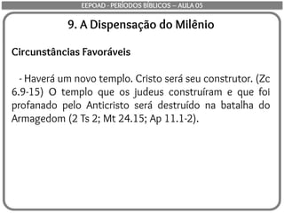 9. A Dispensação do Milênio
Circunstâncias Favoráveis
- Haverá um novo templo. Cristo será seu construtor. (Zc
6.9-15) O templo que os judeus construíram e que foi
profanado pelo Anticristo será destruído na batalha do
Armagedom (2 Ts 2; Mt 24.15; Ap 11.1-2).
EEPOAD - PERÍODOS BÍBLICOS – AULA 05
 