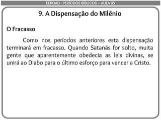 9. A Dispensação do Milênio
O Fracasso
Como nos períodos anteriores esta dispensação
terminará em fracasso. Quando Satanás for solto, muita
gente que aparentemente obedecia as leis divinas, se
unirá ao Diabo para o último esforço para vencer a Cristo.
EEPOAD - PERÍODOS BÍBLICOS – AULA 05
 