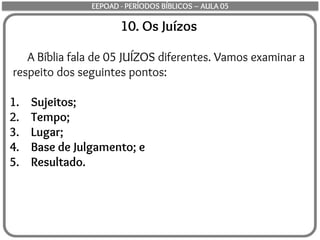 10. Os Juízos
A Bíblia fala de 05 JUÍZOS diferentes. Vamos examinar a
respeito dos seguintes pontos:
1. Sujeitos;
2. Tempo;
3. Lugar;
4. Base de Julgamento; e
5. Resultado.
EEPOAD - PERÍODOS BÍBLICOS – AULA 05
 