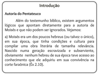 Introdução
Autoria do Pentateuco
Além do testemunho bíblico, existem argumentos
lógicos que apontam diretamente para a autoria de
Moisés e que não podem ser ignorados. Vejamos:
a) Moisés era um dos poucos hebreus (ou talvez o único),
em sua época, que tinha condições e cultura para
compilar uma obra literária de tamanha relevância.
Nascido numa geração escravizada e subserviente,
obviamente nenhum hebreu de sua época teve acesso ao
conhecimento que ele adquiriu em sua convivência na
corte faraônica (Êx 2.10).
 