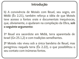 Introdução
b) A convivência de Moisés com Reuel, seu sogro, em
Midiã (Êx 2.21), também reforça a idéia de que Moisés
teve acesso a fontes orais e documentais inequívocas,
que, obviamente, o ajudaram na compilação da Obra, sob
o seguinte argumento:
1º Reuel era sacerdote em Midiã, terra aparentada de
Israel (Gn 25.1,2) e com tradições semelhantes.
2º Moisés não viveu sob a única bandeira de Reuel, mas
peregrinou naquela terra (Êx 2.22), o que possibilitou o
seu contato com inúmeras fontes.
 