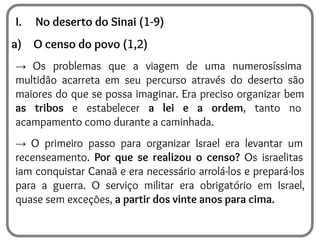 I. No deserto do Sinai (1-9)
a) O censo do povo (1,2)
→ Os problemas que a viagem de uma numerosíssima
multidão acarreta em seu percurso através do deserto são
maiores do que se possa imaginar. Era preciso organizar bem
as tribos e estabelecer a lei e a ordem, tanto no
acampamento como durante a caminhada.
→ O primeiro passo para organizar Israel era levantar um
recenseamento. Por que se realizou o censo? Os israelitas
iam conquistar Canaã e era necessário arrolá-los e prepará-los
para a guerra. O serviço militar era obrigatório em Israel,
quase sem exceções, a partir dos vinte anos para cima.
 