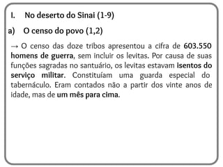 I. No deserto do Sinai (1-9)
a) O censo do povo (1,2)
→ O censo das doze tribos apresentou a cifra de 603.550
homens de guerra, sem incluir os levitas. Por causa de suas
funções sagradas no santuário, os levitas estavam isentos do
serviço militar. Constituíam uma guarda especial do
tabernáculo. Eram contados não a partir dos vinte anos de
idade, mas de um mês para cima.
 