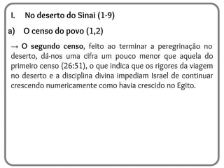 I. No deserto do Sinai (1-9)
a) O censo do povo (1,2)
→ O segundo censo, feito ao terminar a peregrinação no
deserto, dá-nos uma cifra um pouco menor que aquela do
primeiro censo (26:51), o que indica que os rigores da viagem
no deserto e a disciplina divina impediam Israel de continuar
crescendo numericamente como havia crescido no Egito.
 