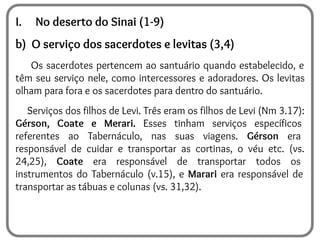 I. No deserto do Sinai (1-9)
b) O serviço dos sacerdotes e levitas (3,4)
Os sacerdotes pertencem ao santuário quando estabelecido, e
têm seu serviço nele, como intercessores e adoradores. Os levitas
olham para fora e os sacerdotes para dentro do santuário.
Serviços dos filhos de Levi. Três eram os filhos de Levi (Nm 3.17):
Gérson, Coate e Merari. Esses tinham serviços específicos
referentes ao Tabernáculo, nas suas viagens. Gérson era
responsável de cuidar e transportar as cortinas, o véu etc. (vs.
24,25), Coate era responsável de transportar todos os
instrumentos do Tabernáculo (v.15), e Marari era responsável de
transportar as tábuas e colunas (vs. 31,32).
 