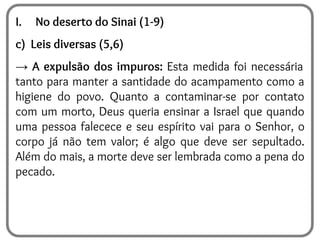 I. No deserto do Sinai (1-9)
c) Leis diversas (5,6)
→ A expulsão dos impuros: Esta medida foi necessária
tanto para manter a santidade do acampamento como a
higiene do povo. Quanto a contaminar-se por contato
com um morto, Deus queria ensinar a Israel que quando
uma pessoa falecece e seu espírito vai para o Senhor, o
corpo já não tem valor; é algo que deve ser sepultado.
Além do mais, a morte deve ser lembrada como a pena do
pecado.
 