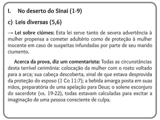 I. No deserto do Sinai (1-9)
c) Leis diversas (5,6)
→ Lei sobre ciúmes: Esta lei serve tanto de severa advertência à
mulher propensa a cometer adultério como de proteção à mulher
inocente em caso de suspeitas infundadas por parte de seu marido
ciumento.
Acerca da prova, diz um comentarista: Todas as circunstâncias
desta terrível cerimônia: colocação da mulher com o rosto voltado
para a arca; sua cabeça descoberta, sinal de que estava desprovida
da proteção do esposo (1 Co 11:7); a bebida amarga posta em suas
mãos, preparatória de uma apelação para Deus; o solene esconjuro
do sacerdote (vs. 19-22), todas estavam calculadas para excitar a
imaginação de uma pessoa consciente de culpa.
 