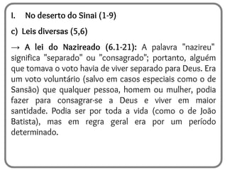 I. No deserto do Sinai (1-9)
c) Leis diversas (5,6)
→ A lei do Nazireado (6.1-21): A palavra "nazireu"
significa "separado" ou "consagrado"; portanto, alguém
que tomava o voto havia de viver separado para Deus. Era
um voto voluntário (salvo em casos especiais como o de
Sansão) que qualquer pessoa, homem ou mulher, podia
fazer para consagrar-se a Deus e viver em maior
santidade. Podia ser por toda a vida (como o de João
Batista), mas em regra geral era por um período
determinado.
 