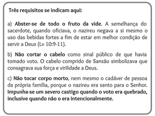 Três requisitos se indicam aqui:
a) Abster-se de todo o fruto da vide. A semelhança do
sacerdote, quando oficiava, o nazireu negava a si mesmo o
uso das bebidas fortes a fim de estar em melhor condição de
servir a Deus (Lv 10:9-11).
b) Não cortar o cabelo como sinal público de que havia
tomado voto. O cabelo comprido de Sansão simbolizava que
consagrava sua força e virilidade a Deus.
c) Não tocar corpo morto, nem mesmo o cadáver de pessoa
da própria família, porque o nazireu era santo para o Senhor.
Impunha-se um severo castigo quando o voto era quebrado,
inclusive quando não o era intencionalmente.
 