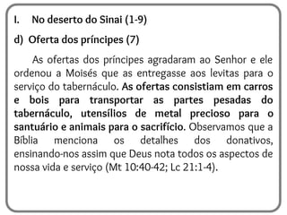 I. No deserto do Sinai (1-9)
d) Oferta dos príncipes (7)
As ofertas dos príncipes agradaram ao Senhor e ele
ordenou a Moisés que as entregasse aos levitas para o
serviço do tabernáculo. As ofertas consistiam em carros
e bois para transportar as partes pesadas do
tabernáculo, utensílios de metal precioso para o
santuário e animais para o sacrifício. Observamos que a
Bíblia menciona os detalhes dos donativos,
ensinando-nos assim que Deus nota todos os aspectos de
nossa vida e serviço (Mt 10:40-42; Lc 21:1-4).
 