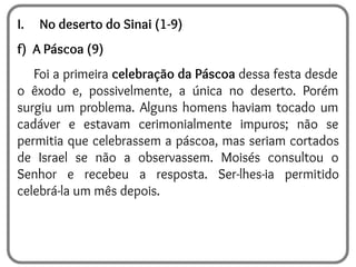 I. No deserto do Sinai (1-9)
f) A Páscoa (9)
Foi a primeira celebração da Páscoa dessa festa desde
o êxodo e, possivelmente, a única no deserto. Porém
surgiu um problema. Alguns homens haviam tocado um
cadáver e estavam cerimonialmente impuros; não se
permitia que celebrassem a páscoa, mas seriam cortados
de Israel se não a observassem. Moisés consultou o
Senhor e recebeu a resposta. Ser-lhes-ia permitido
celebrá-la um mês depois.
 