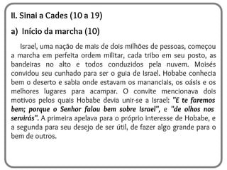 II. Sinai a Cades (10 a 19)
a) Início da marcha (10)
Israel, uma nação de mais de dois milhões de pessoas, começou
a marcha em perfeita ordem militar, cada tribo em seu posto, as
bandeiras no alto e todos conduzidos pela nuvem. Moisés
convidou seu cunhado para ser o guia de Israel. Hobabe conhecia
bem o deserto e sabia onde estavam os mananciais, os oásis e os
melhores lugares para acampar. O convite mencionava dois
motivos pelos quais Hobabe devia unir-se a Israel: "E te faremos
bem; porque o Senhor falou bem sobre Israel", e "de olhos nos
servirás". A primeira apelava para o próprio interesse de Hobabe, e
a segunda para seu desejo de ser útil, de fazer algo grande para o
bem de outros.
 