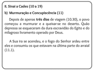 II. Sinai a Cades (10 a 19)
b) Murmuração e Concupiscência (11)
Depois de apenas três dias de viagem (10.30), o povo
começou a murmurar e a queixar-se no deserto. Quão
depressa se esqueceram da dura escravidão do Egito e do
milagroso livramento operado por Deus.
A Sua ira se acendeu, e o fogo do Senhor ardeu entre
eles e consumiu os que estavam na última parte do arraial
(11.1).
 
