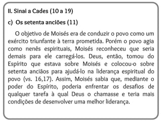 II. Sinai a Cades (10 a 19)
c) Os setenta anciões (11)
O objetivo de Moisés era de conduzir o povo como um
exército triunfante à terra prometida. Porém o povo agia
como nenês espirituais, Moisés reconheceu que seria
demais para ele carregá-los. Deus, então, tomou do
Espírito que estava sobre Moisés e colocou-o sobre
setenta anciãos para ajudá-lo na liderança espiritual do
povo (vs. 16,17). Assim, Moisés sabia que, mediante o
poder do Espírito, poderia enfrentar os desafios de
qualquer tarefa à qual Deus o chamasse e teria mais
condições de desenvolver uma melhor liderança.
 