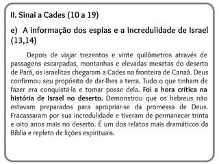 II. Sinai a Cades (10 a 19)
e) A informação dos espias e a incredulidade de Israel
(13,14)
Depois de viajar trezentos e vinte quilômetros através de
passagens escarpadas, montanhas e elevadas mesetas do deserto
de Parã, os israelitas chegaram a Cades na fronteira de Canaã. Deus
confirmou seu propósito de dar-lhes a terra. Tudo o que tinham de
fazer era conquistá-la e tomar posse dela. Foi a hora crítica na
história de Israel no deserto. Demonstrou que os hebreus não
estavam preparados para apropriar-se da promessa de Deus.
Fracassaram por sua incredulidade e tiveram de permanecer trinta
e oito anos mais no deserto. É um dos relatos mais dramáticos da
Bíblia e repleto de lições espirituais.
 