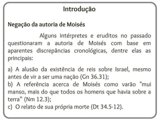 Introdução
Negação da autoria de Moisés
Alguns intérpretes e eruditos no passado
questionaram a autoria de Moisés com base em
aparentes discrepâncias cronológicas, dentre elas as
principais:
a) A alusão da existência de reis sobre Israel, mesmo
antes de vir a ser uma nação (Gn 36.31);
b) A referência acerca de Moisés como varão "mui
manso, mais do que todos os homens que havia sobre a
terra” (Nm 12.3);
c) O relato de sua própria morte (Dt 34.5-12).
 