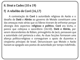 II. Sinai a Cades (10 a 19)
f) A rebelião de Coré (16,17)
A contestação de Coré à autoridade religiosa de Aarão e o
desafio de Datã e Abirão ao governo de Moisés constituem uma
das ameaças mais sérias que os líderes tiveram de enfrentar porque
abrangia dois aspectos: religioso e político. Coré era levita, e
parece que cobiçava o sacerdócio (16:10). Datã e Abirão, por
serem descendentes de Rúben, primogênito de Jacó, pensavam que
a autoridade civil pertencia a eles. As duas facções formaram uma
aliança político-religiosa e conseguiram o apoio de duzentos e
cinqüenta príncipes de Israel. Denunciavam que Moisés e Aarão
haviam-se apegado aos postos de autoridade por tempo indefinido.
 