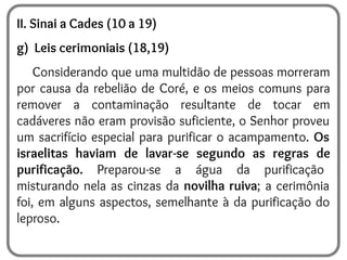 II. Sinai a Cades (10 a 19)
g) Leis cerimoniais (18,19)
Considerando que uma multidão de pessoas morreram
por causa da rebelião de Coré, e os meios comuns para
remover a contaminação resultante de tocar em
cadáveres não eram provisão suficiente, o Senhor proveu
um sacrifício especial para purificar o acampamento. Os
israelitas haviam de lavar-se segundo as regras de
purificação. Preparou-se a água da purificação
misturando nela as cinzas da novilha ruiva; a cerimônia
foi, em alguns aspectos, semelhante à da purificação do
leproso.
 