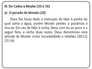 III. De Cades a Moabe (20 a 36)
a) O pecado de Moisés (20)
Deus lhe havia dado a instrução de falar à penha da
qual sairia a água, porém Moisés perdeu a paciência e
irou-se. Em vez de falar à rocha, falou com ira ao povo e a
seguir feriu a rocha duas vezes. Deus denominou esta
atitude de Moisés como incredulidade e rebelião (20:12;
27:14).
 