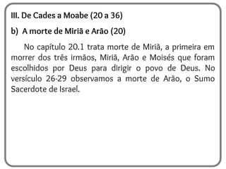 III. De Cades a Moabe (20 a 36)
b) A morte de Miriã e Arão (20)
No capítulo 20.1 trata morte de Miriã, a primeira em
morrer dos três irmãos, Miriã, Arão e Moisés que foram
escolhidos por Deus para dirigir o povo de Deus. No
versículo 26-29 observamos a morte de Arão, o Sumo
Sacerdote de Israel.
 