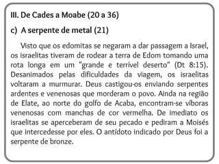 III. De Cades a Moabe (20 a 36)
c) A serpente de metal (21)
Visto que os edomitas se negaram a dar passagem a Israel,
os israelitas tiveram de rodear a terra de Edom tomando uma
rota longa em um "grande e terrível deserto" (Dt 8:15).
Desanimados pelas dificuldades da viagem, os israelitas
voltaram a murmurar. Deus castigou-os enviando serpentes
ardentes e venenosas que morderam o povo. Ainda na região
de Elate, ao norte do golfo de Acaba, encontram-se víboras
venenosas com manchas de cor vermelha. De imediato os
israelitas se aperceberam de seu pecado e pediram a Moisés
que intercedesse por eles. O antídoto indicado por Deus foi a
serpente de bronze.
 