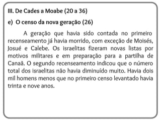 III. De Cades a Moabe (20 a 36)
e) O censo da nova geração (26)
A geração que havia sido contada no primeiro
recenseamento já havia morrido, com exceção de Moisés,
Josué e Calebe. Os israelitas fizeram novas listas por
motivos militares e em preparação para a partilha de
Canaã. O segundo recenseamento indicou que o número
total dos israelitas não havia diminuído muito. Havia dois
mil homens menos que no primeiro censo levantado havia
trinta e nove anos.
 