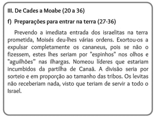 III. De Cades a Moabe (20 a 36)
f) Preparações para entrar na terra (27-36)
Prevendo a imediata entrada dos israelitas na terra
prometida, Moisés deu-lhes várias ordens. Exortou-os a
expulsar completamente os cananeus, pois se não o
fizessem, estes lhes seriam por "espinhos" nos olhos e
"aguilhões” nas ilhargas. Nomeou líderes que estariam
incumbidos da partilha de Canaã. A divisão seria por
sorteio e em proporção ao tamanho das tribos. Os levitas
não receberiam nada, visto que teriam de servir a todo o
Israel.
 
